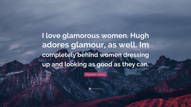 Elizabeth Hurley Quote: “I love glamorous women. Hugh adores glamour, as well. Im completely behind women dressing up and looking as good as they can.”