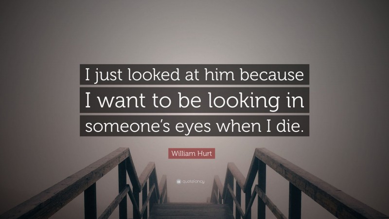 William Hurt Quote: “I just looked at him because I want to be looking in someone’s eyes when I die.”