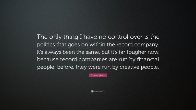 Enrique Iglesias Quote: “The only thing I have no control over is the politics that goes on within the record company. It’s always been the same, but it’s far tougher now, because record companies are run by financial people; before, they were run by creative people.”