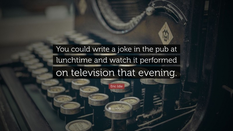 Eric Idle Quote: “You could write a joke in the pub at lunchtime and watch it performed on television that evening.”