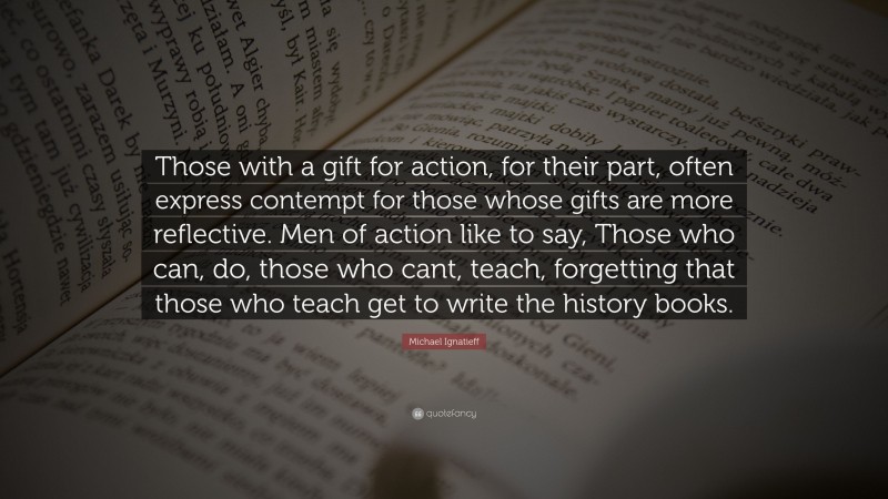 Michael Ignatieff Quote: “Those with a gift for action, for their part, often express contempt for those whose gifts are more reflective. Men of action like to say, Those who can, do, those who cant, teach, forgetting that those who teach get to write the history books.”