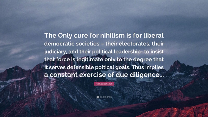 Michael Ignatieff Quote: “The Only cure for nihilism is for liberal democratic societies – their electorates, their judiciary, and their political leadership- to insist that force is legitimate only to the degree that it serves defensible poltical goals. Thus implies a constant exercise of due diligence...”