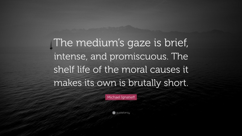 Michael Ignatieff Quote: “The medium’s gaze is brief, intense, and promiscuous. The shelf life of the moral causes it makes its own is brutally short.”