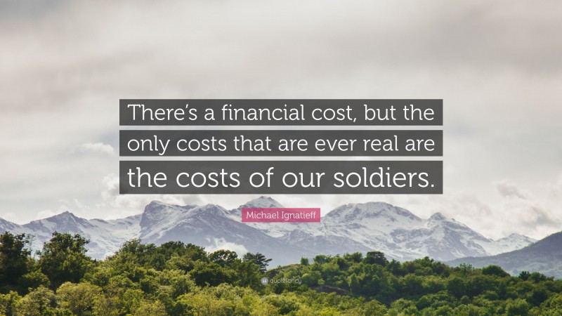 Michael Ignatieff Quote: “There’s a financial cost, but the only costs that are ever real are the costs of our soldiers.”