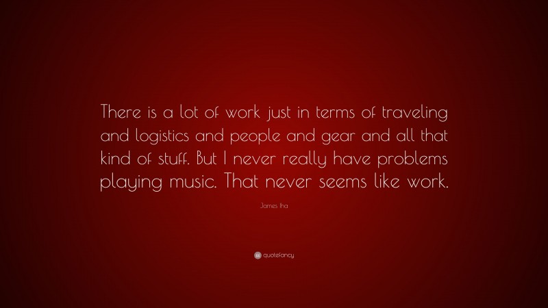 James Iha Quote: “There is a lot of work just in terms of traveling and logistics and people and gear and all that kind of stuff. But I never really have problems playing music. That never seems like work.”