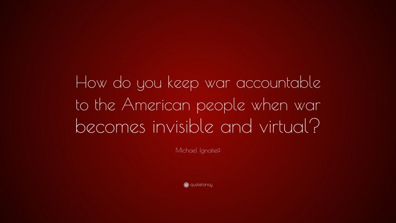 Michael Ignatieff Quote: “How do you keep war accountable to the American people when war becomes invisible and virtual?”
