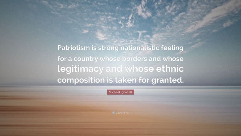 Michael Ignatieff Quote: “Patriotism is strong nationalistic feeling for a country whose borders and whose legitimacy and whose ethnic composition is taken for granted.”