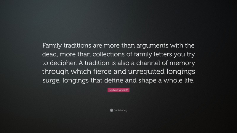 Michael Ignatieff Quote: “Family traditions are more than arguments with the dead, more than collections of family letters you try to decipher. A tradition is also a channel of memory through which fierce and unrequited longings surge, longings that define and shape a whole life.”
