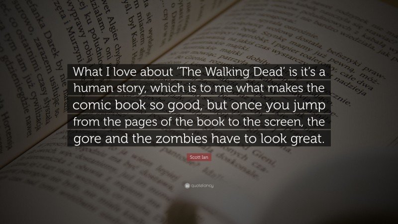 Scott Ian Quote: “What I love about ‘The Walking Dead’ is it’s a human story, which is to me what makes the comic book so good, but once you jump from the pages of the book to the screen, the gore and the zombies have to look great.”