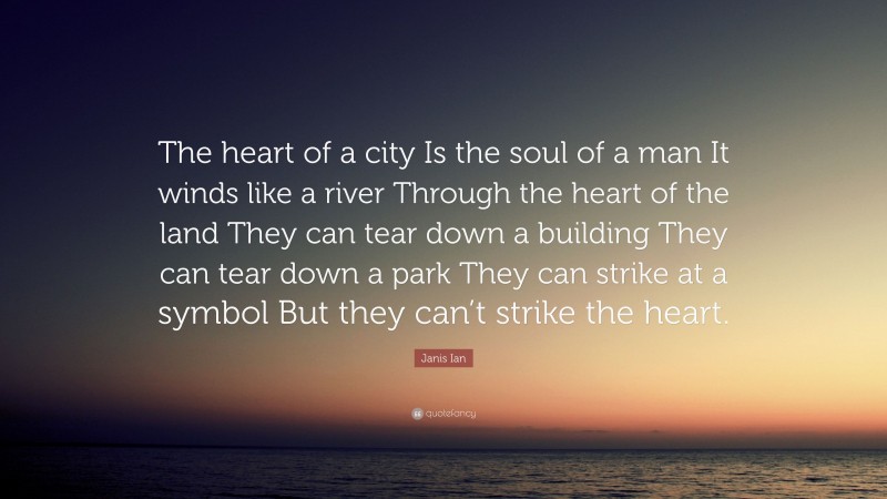 Janis Ian Quote: “The heart of a city Is the soul of a man It winds like a river Through the heart of the land They can tear down a building They can tear down a park They can strike at a symbol But they can’t strike the heart.”