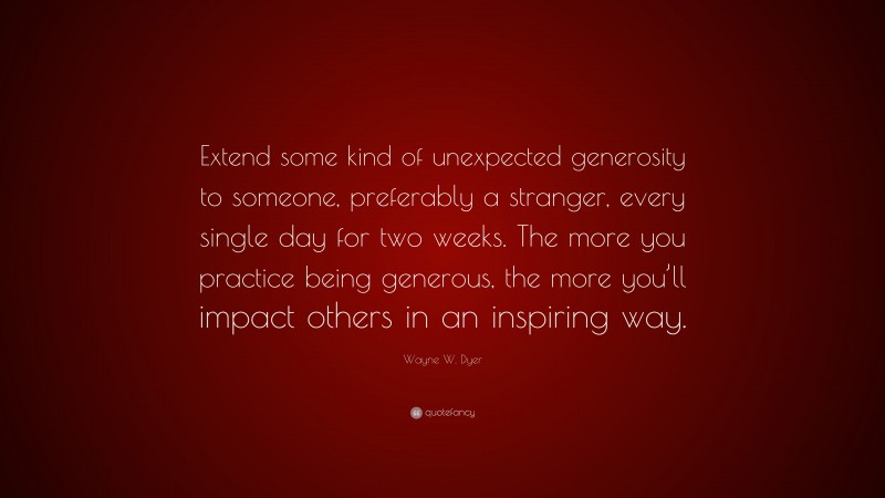 Wayne W. Dyer Quote: “Extend some kind of unexpected generosity to someone, preferably a stranger, every single day for two weeks. The more you practice being generous, the more you’ll impact others in an inspiring way.”