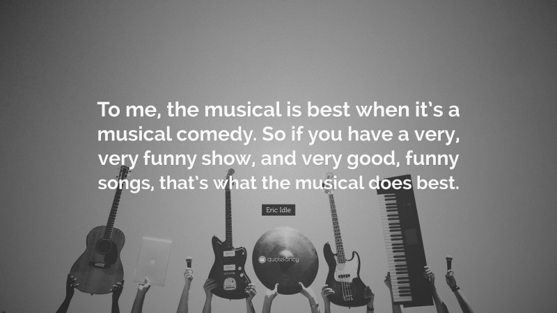 Eric Idle Quote: “To me, the musical is best when it’s a musical comedy. So if you have a very, very funny show, and very good, funny songs, that’s what the musical does best.”