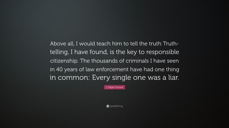 J. Edgar Hoover Quote: “Above all, I would teach him to tell the truth Truth-telling, I have found, is the key to responsible citizenship. The thousands of criminals I have seen in 40 years of law enforcement have had one thing in common: Every single one was a liar.”