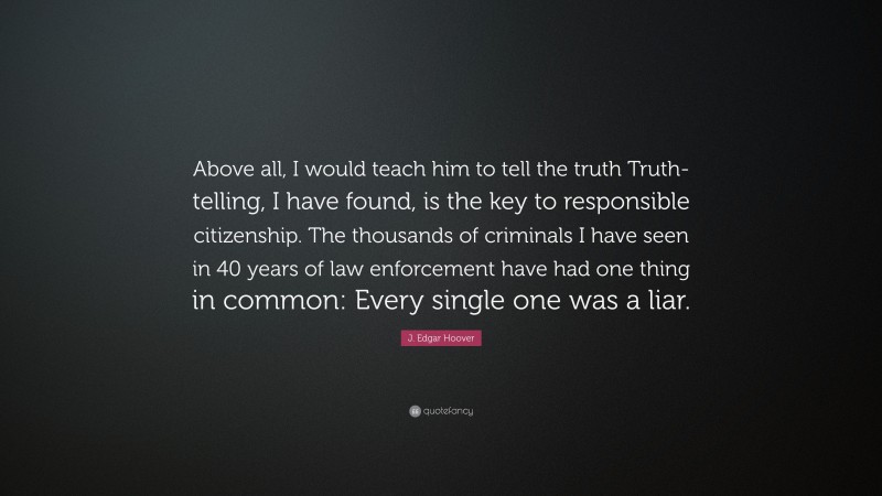 J. Edgar Hoover Quote: “Above all, I would teach him to tell the truth Truth-telling, I have found, is the key to responsible citizenship. The thousands of criminals I have seen in 40 years of law enforcement have had one thing in common: Every single one was a liar.”