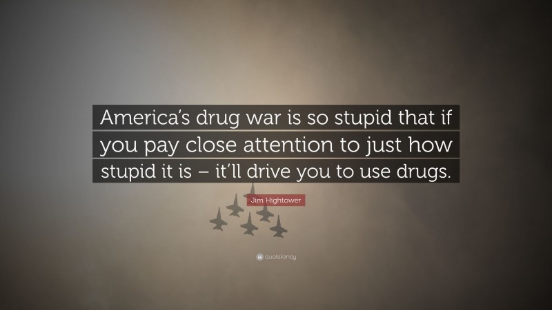 Jim Hightower Quote: “America’s drug war is so stupid that if you pay close attention to just how stupid it is – it’ll drive you to use drugs.”