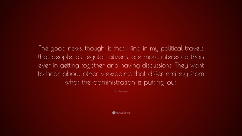 Jim Hightower Quote: “The good news, though, is that I find in my political travels that people, as regular citizens, are more interested than ever in getting together and having discussions. They want to hear about other viewpoints that differ entirely from what the administration is putting out.”