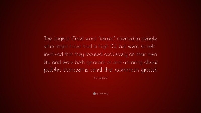 Jim Hightower Quote: “The original Greek word “idiotes” referred to people who might have had a high IQ, but were so self-involved that they focused exclusively on their own life and were both ignorant of and uncaring about public concerns and the common good.”