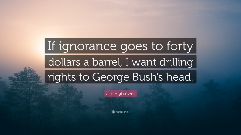 Jim Hightower Quote: “If ignorance goes to forty dollars a barrel, I want drilling rights to George Bush’s head.”