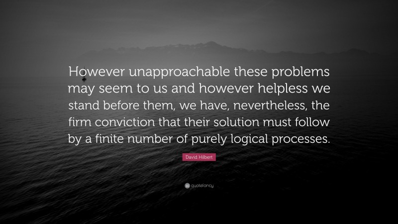 David Hilbert Quote: “However unapproachable these problems may seem to us and however helpless we stand before them, we have, nevertheless, the firm conviction that their solution must follow by a finite number of purely logical processes.”