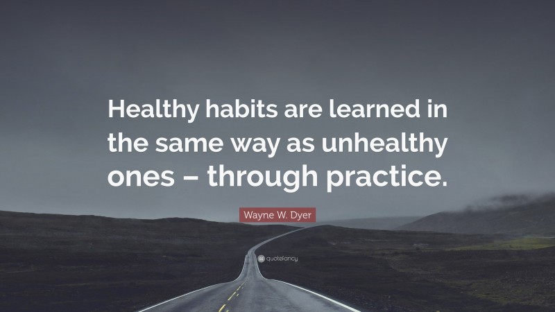 Wayne W. Dyer Quote: “Healthy habits are learned in the same way as unhealthy ones – through practice.”