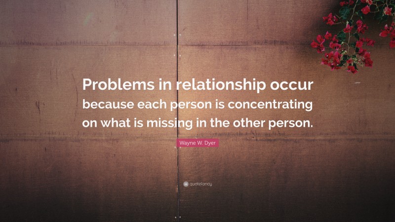 Wayne W. Dyer Quote: “Problems in relationship occur because each person is concentrating on what is missing in the other person.”