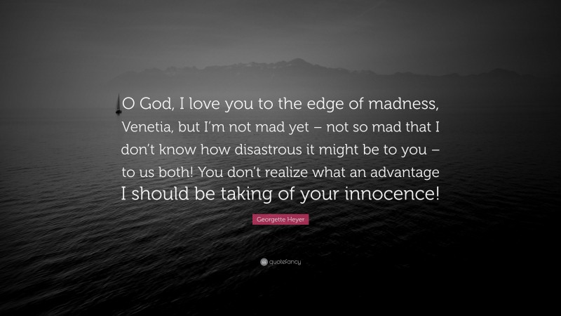 Georgette Heyer Quote: “O God, I love you to the edge of madness, Venetia, but I’m not mad yet – not so mad that I don’t know how disastrous it might be to you – to us both! You don’t realize what an advantage I should be taking of your innocence!”