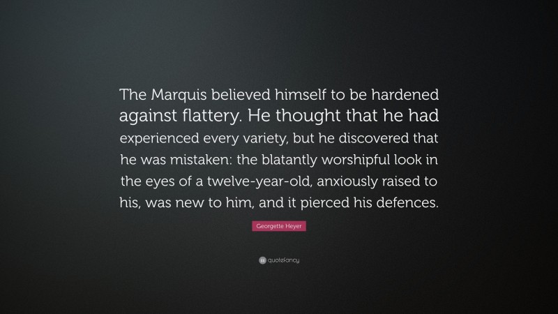 Georgette Heyer Quote: “The Marquis believed himself to be hardened against flattery. He thought that he had experienced every variety, but he discovered that he was mistaken: the blatantly worshipful look in the eyes of a twelve-year-old, anxiously raised to his, was new to him, and it pierced his defences.”