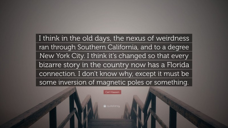 Carl Hiaasen Quote: “I think in the old days, the nexus of weirdness ran through Southern California, and to a degree New York City. I think it’s changed so that every bizarre story in the country now has a Florida connection. I don’t know why, except it must be some inversion of magnetic poles or something.”