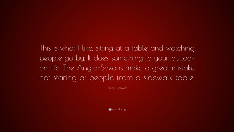 Patricia Highsmith Quote: “This is what I like, sitting at a table and watching people go by. It does something to your outlook on life. The Anglo-Saxons make a great mistake not staring at people from a sidewalk table.”