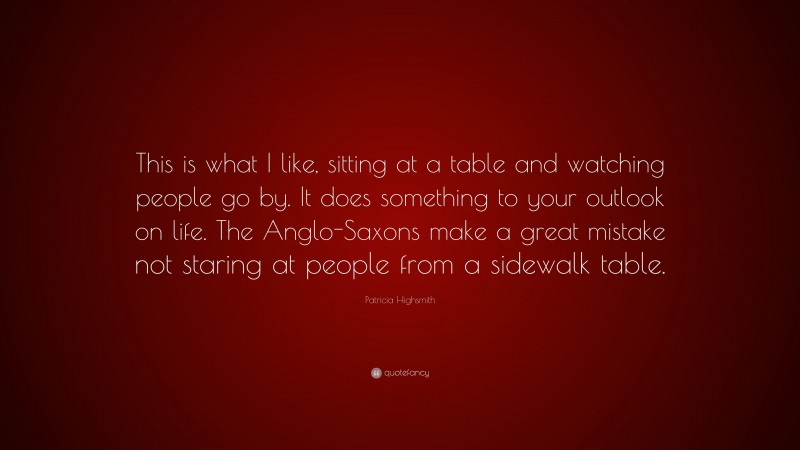 Patricia Highsmith Quote: “This is what I like, sitting at a table and watching people go by. It does something to your outlook on life. The Anglo-Saxons make a great mistake not staring at people from a sidewalk table.”