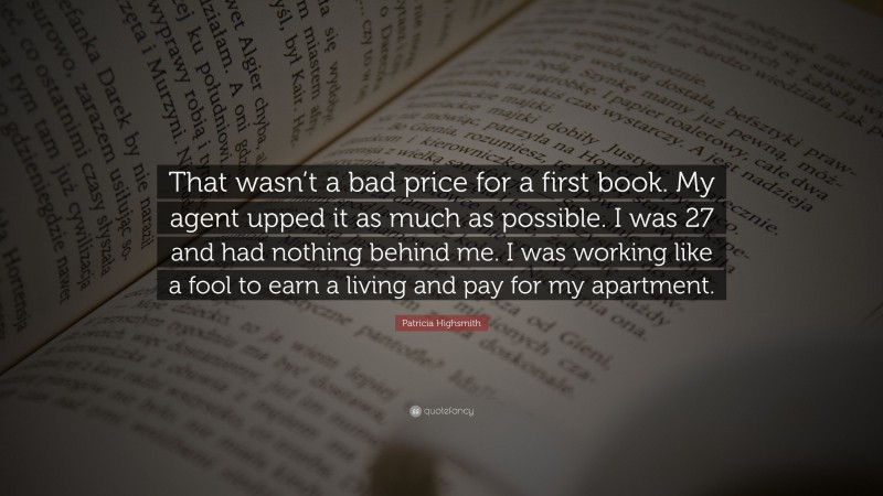 Patricia Highsmith Quote: “That wasn’t a bad price for a first book. My agent upped it as much as possible. I was 27 and had nothing behind me. I was working like a fool to earn a living and pay for my apartment.”