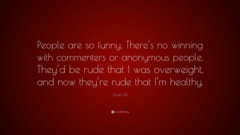 Jonah Hill Quote: “People are so funny. There’s no winning with commenters or anonymous people. They’d be rude that I was overweight, and now they’re rude that I’m healthy.”