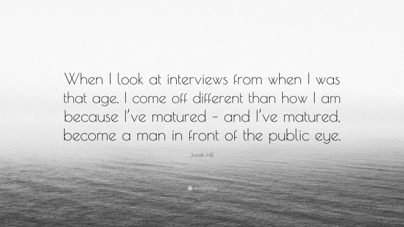 Jonah Hill Quote: “When I look at interviews from when I was that age, I come off different than how I am because I’ve matured – and I’ve matured, become a man in front of the public eye.”