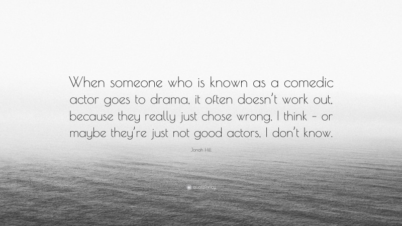 Jonah Hill Quote: “When someone who is known as a comedic actor goes to drama, it often doesn’t work out, because they really just chose wrong, I think – or maybe they’re just not good actors, I don’t know.”
