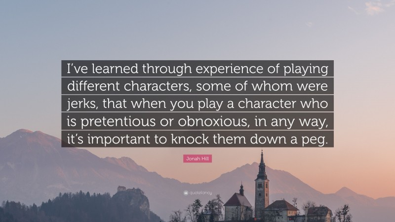 Jonah Hill Quote: “I’ve learned through experience of playing different characters, some of whom were jerks, that when you play a character who is pretentious or obnoxious, in any way, it’s important to knock them down a peg.”