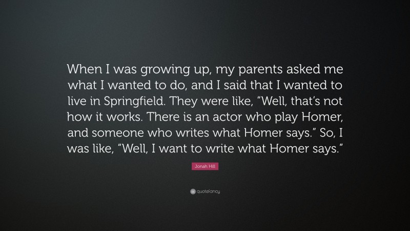 Jonah Hill Quote: “When I was growing up, my parents asked me what I wanted to do, and I said that I wanted to live in Springfield. They were like, “Well, that’s not how it works. There is an actor who play Homer, and someone who writes what Homer says.” So, I was like, “Well, I want to write what Homer says.””