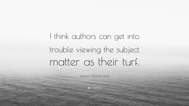 Laura Hillenbrand Quote: “I think authors can get into trouble viewing the subject matter as their turf.”
