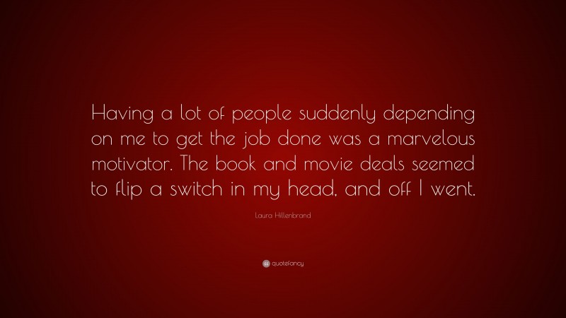 Laura Hillenbrand Quote: “Having a lot of people suddenly depending on me to get the job done was a marvelous motivator. The book and movie deals seemed to flip a switch in my head, and off I went.”