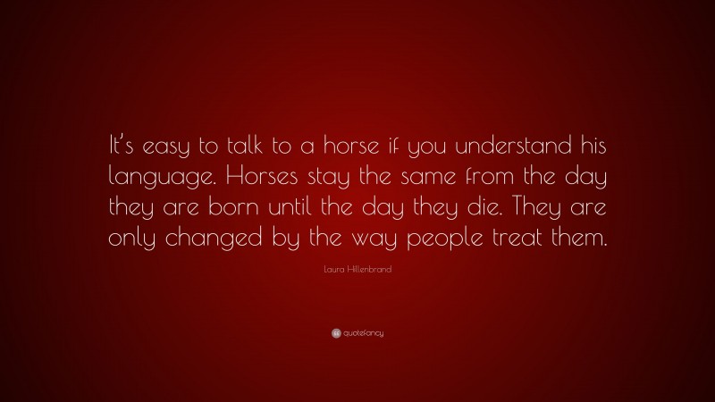 Laura Hillenbrand Quote: “It’s easy to talk to a horse if you understand his language. Horses stay the same from the day they are born until the day they die. They are only changed by the way people treat them.”