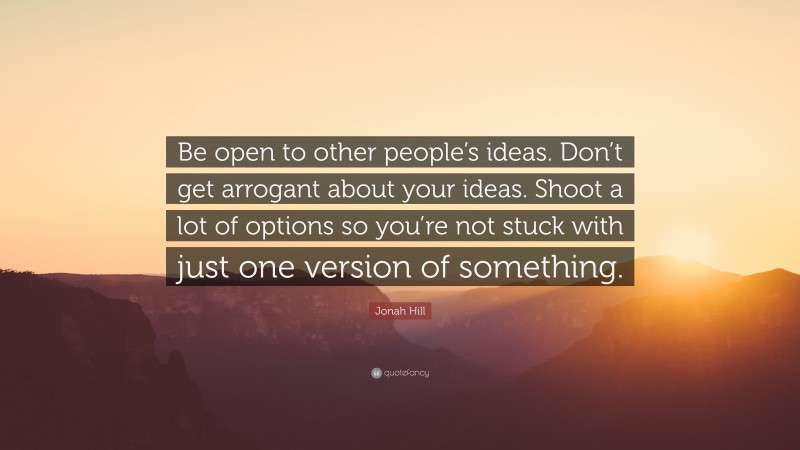 Jonah Hill Quote: “Be open to other people’s ideas. Don’t get arrogant about your ideas. Shoot a lot of options so you’re not stuck with just one version of something.”