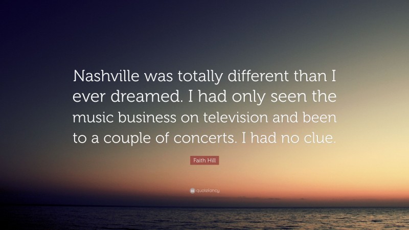 Faith Hill Quote: “Nashville was totally different than I ever dreamed. I had only seen the music business on television and been to a couple of concerts. I had no clue.”
