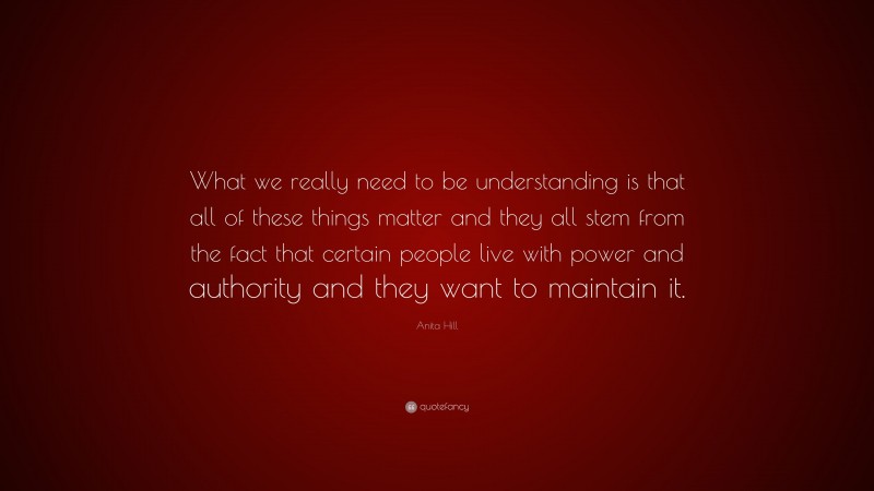 Anita Hill Quote: “What we really need to be understanding is that all of these things matter and they all stem from the fact that certain people live with power and authority and they want to maintain it.”