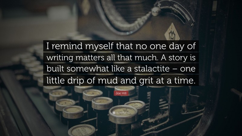 Joe Hill Quote: “I remind myself that no one day of writing matters all that much. A story is built somewhat like a stalactite – one little drip of mud and grit at a time.”