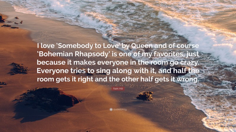 Faith Hill Quote: “I love ‘Somebody to Love’ by Queen and of course ‘Bohemian Rhapsody’ is one of my favorites, just because it makes everyone in the room go crazy. Everyone tries to sing along with it, and half the room gets it right and the other half gets it wrong.”