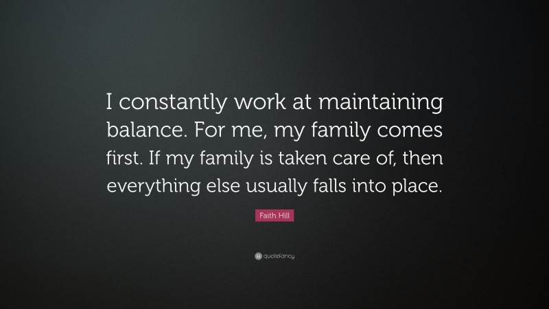 Faith Hill Quote: “I constantly work at maintaining balance. For me, my family comes first. If my family is taken care of, then everything else usually falls into place.”