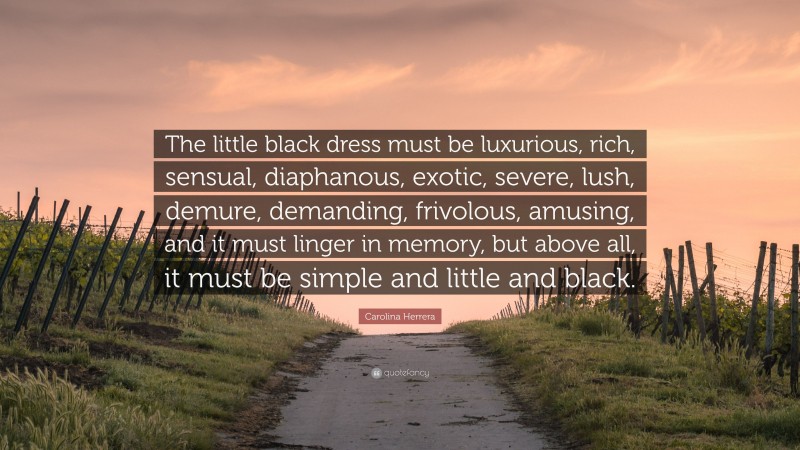 Carolina Herrera Quote: “The little black dress must be luxurious, rich, sensual, diaphanous, exotic, severe, lush, demure, demanding, frivolous, amusing, and it must linger in memory, but above all, it must be simple and little and black.”