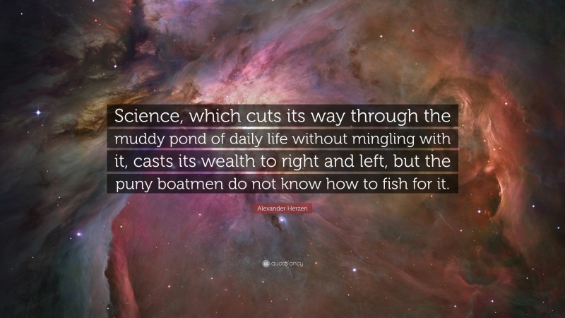 Alexander Herzen Quote: “Science, which cuts its way through the muddy pond of daily life without mingling with it, casts its wealth to right and left, but the puny boatmen do not know how to fish for it.”