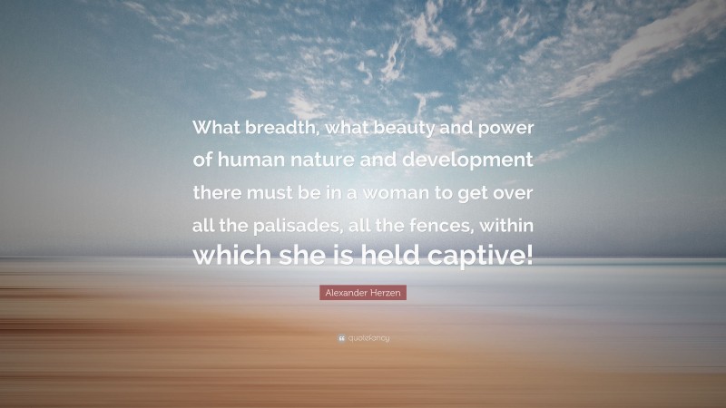 Alexander Herzen Quote: “What breadth, what beauty and power of human nature and development there must be in a woman to get over all the palisades, all the fences, within which she is held captive!”