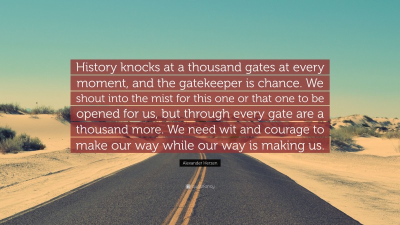 Alexander Herzen Quote: “History knocks at a thousand gates at every moment, and the gatekeeper is chance. We shout into the mist for this one or that one to be opened for us, but through every gate are a thousand more. We need wit and courage to make our way while our way is making us.”