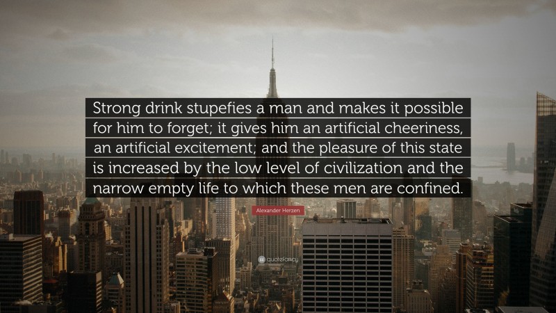 Alexander Herzen Quote: “Strong drink stupefies a man and makes it possible for him to forget; it gives him an artificial cheeriness, an artificial excitement; and the pleasure of this state is increased by the low level of civilization and the narrow empty life to which these men are confined.”